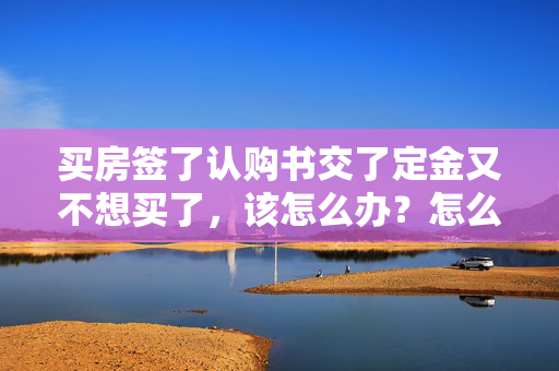 买房签了认购书交了定金又不想买了，该怎么办？怎么退定金？