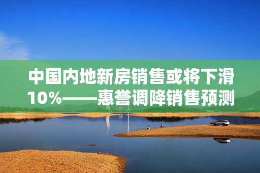 中国内地新房销售或将下滑10%——惠誉调降销售预测