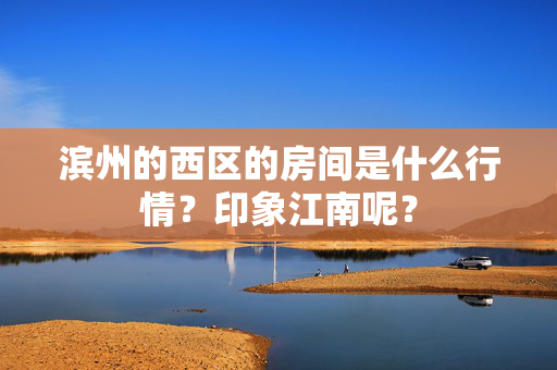 滨州的西区的房间是什么行情？印象江南呢？