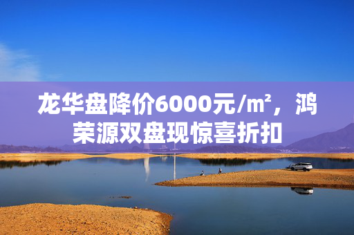 龙华盘降价6000元/㎡，鸿荣源双盘现惊喜折扣