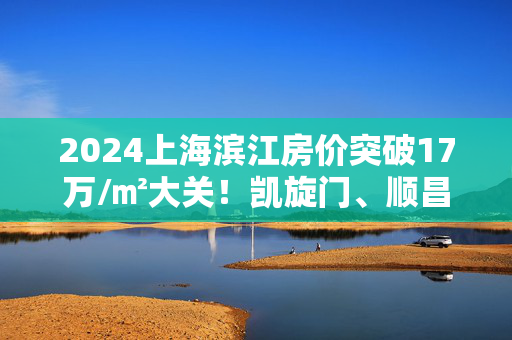 2024上海滨江房价突破17万/㎡大关！凯旋门、顺昌玖里成焦点