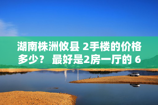 湖南株洲攸县 2手楼的价格多少？ 最好是2房一厅的 60到80平方左右。