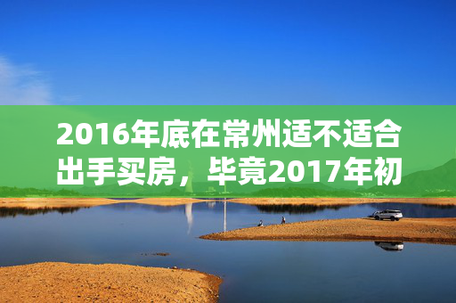 2016年底在常州适不适合出手买房，毕竟2017年初三年不拍地到期，要土拍了