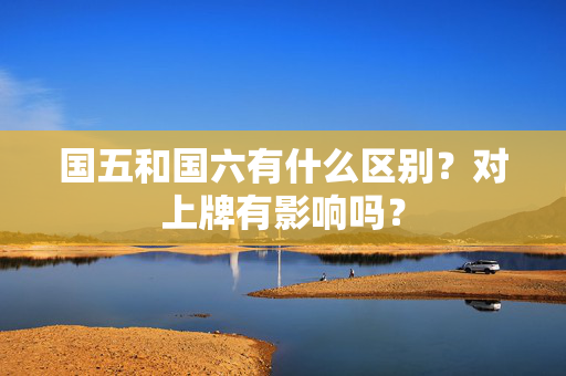 国五和国六有什么区别？对上牌有影响吗？