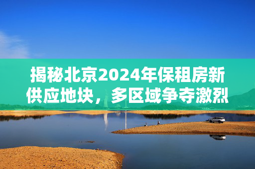 揭秘北京2024年保租房新供应地块，多区域争夺激烈