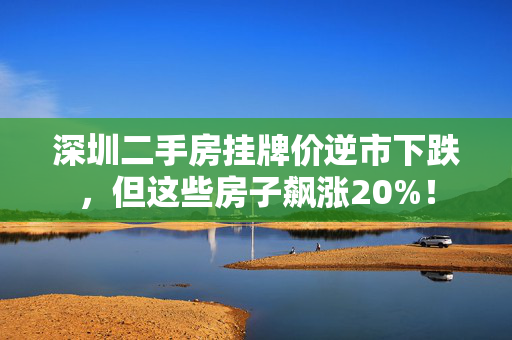 深圳二手房挂牌价逆市下跌，但这些房子飙涨20%！