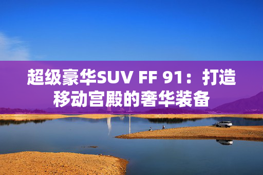 超级豪华SUV FF 91：打造移动宫殿的奢华装备