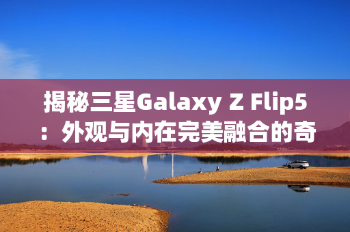 揭秘三星Galaxy Z Flip5：外观与内在完美融合的奇迹