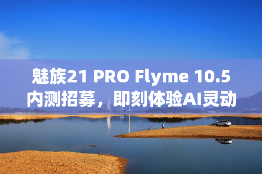 魅族21 PRO Flyme 10.5内测招募，即刻体验AI灵动键功能