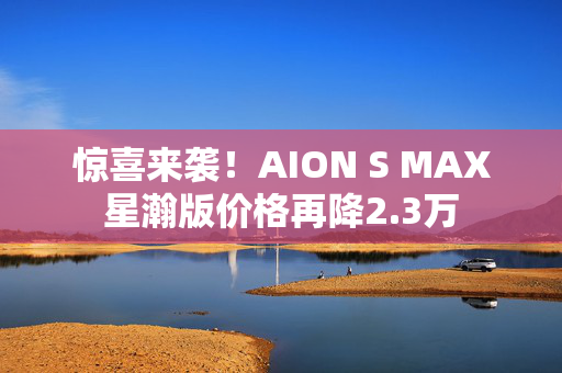 惊喜来袭！AION S MAX星瀚版价格再降2.3万