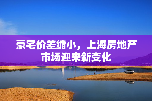 豪宅价差缩小，上海房地产市场迎来新变化