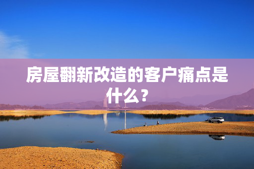 房屋翻新改造的客户痛点是什么？