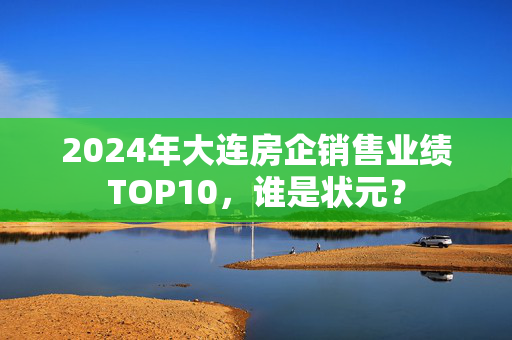 2024年大连房企销售业绩TOP10，谁是状元？