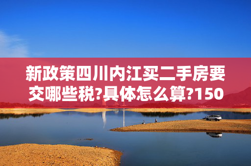 新政策四川内江买二手房要交哪些税?具体怎么算?150平米左右!