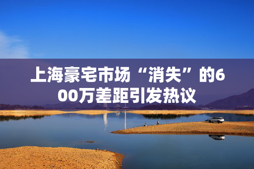 上海豪宅市场“消失”的600万差距引发热议