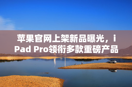 苹果官网上架新品曝光，iPad Pro领衔多款重磅产品