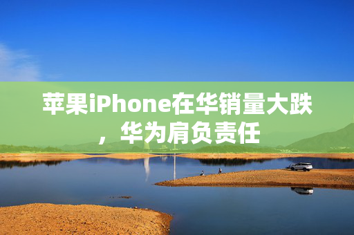 苹果iPhone在华销量大跌，华为肩负责任