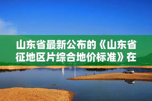 山东省最新公布的《山东省征地区片综合地价标准》在哪可以找到？