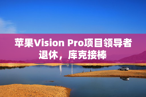 苹果Vision Pro项目领导者退休，库克接棒