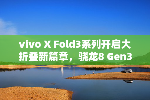 vivo X Fold3系列开启大折叠新篇章，骁龙8 Gen3助力打造全球首款旗舰