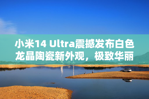 小米14 Ultra震撼发布白色龙晶陶瓷新外观，极致华丽