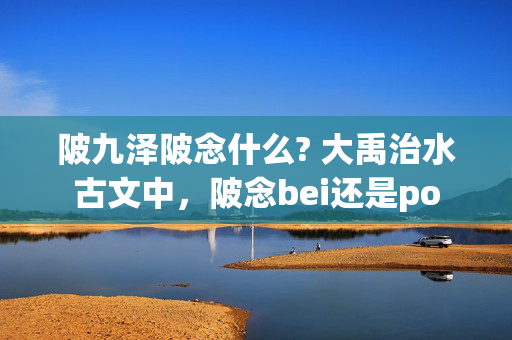 陂九泽陂念什么? 大禹治水古文中，陂念bei还是po