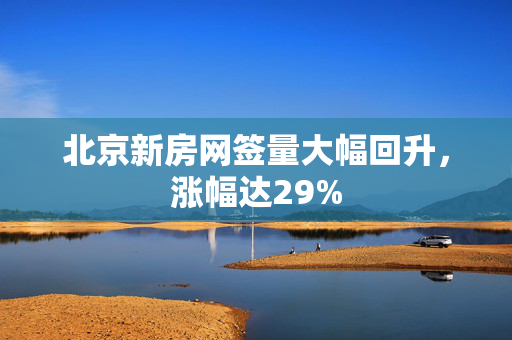 北京新房网签量大幅回升，涨幅达29%