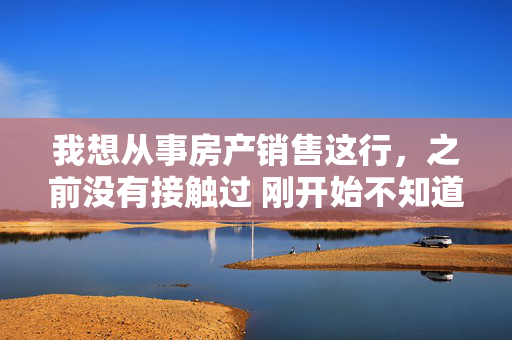 我想从事房产销售这行，之前没有接触过 刚开始不知道从哪入手？基础是最重要的，最先做什么？