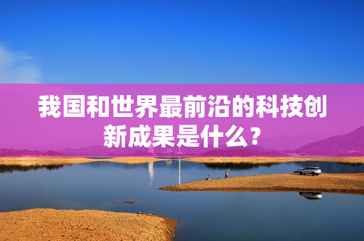 我国和世界最前沿的科技创新成果是什么？