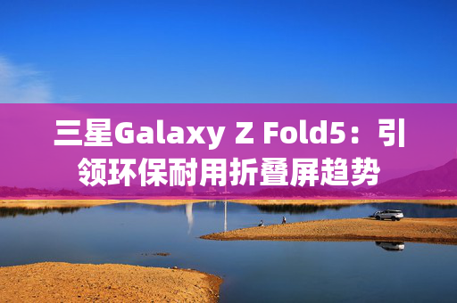 三星Galaxy Z Fold5：引领环保耐用折叠屏趋势