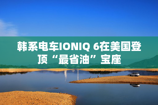 韩系电车IONIQ 6在美国登顶“最省油”宝座