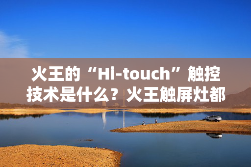 火王的“Hi-touch”触控技术是什么？火王触屏灶都有这项技术吗？