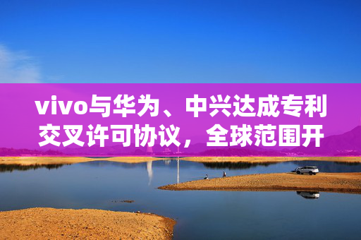 vivo与华为、中兴达成专利交叉许可协议，全球范围开展合作