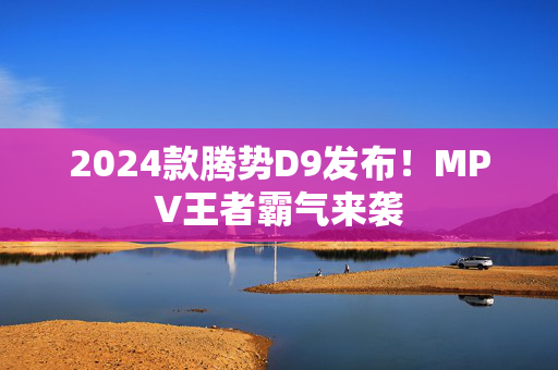 2024款腾势D9发布！MPV王者霸气来袭