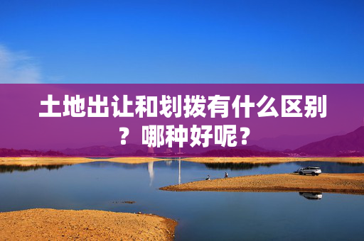 土地出让和划拨有什么区别？哪种好呢？