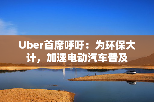 Uber首席呼吁：为环保大计，加速电动汽车普及