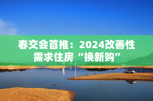 春交会首推：2024改善性需求住房“换新购”