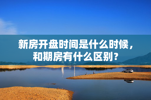 新房开盘时间是什么时候，和期房有什么区别？