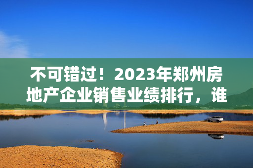 不可错过！2023年郑州房地产企业销售业绩排行，谁居首？