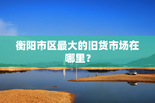 衡阳市区最大的旧货市场在哪里？