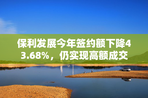 保利发展今年签约额下降43.68%，仍实现高额成交