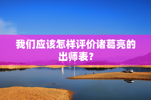 我们应该怎样评价诸葛亮的出师表？