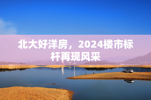 北大好洋房，2024楼市标杆再现风采