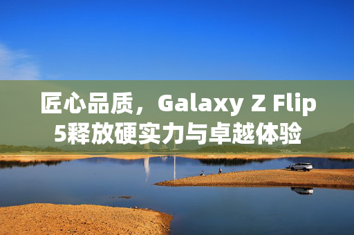 匠心品质，Galaxy Z Flip5释放硬实力与卓越体验