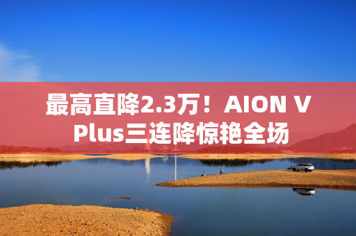 最高直降2.3万！AION V Plus三连降惊艳全场