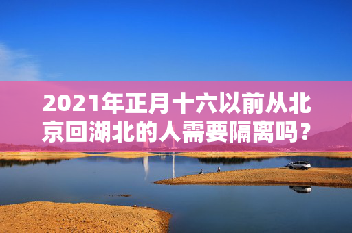 2021年正月十六以前从北京回湖北的人需要隔离吗？