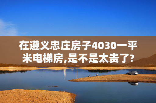 在遵义忠庄房子4030一平米电梯房,是不是太贵了?