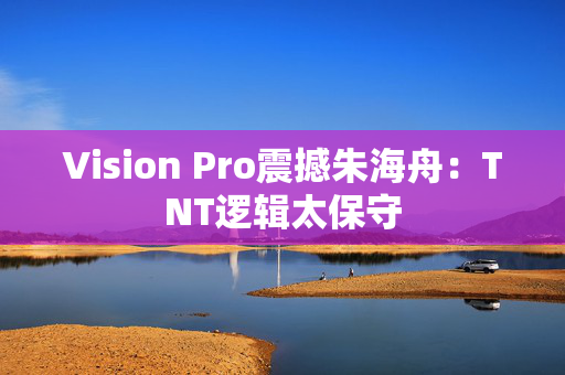 Vision Pro震撼朱海舟：TNT逻辑太保守