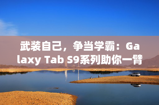 武装自己，争当学霸：Galaxy Tab S9系列助你一臂之力