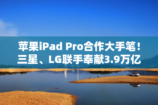 苹果iPad Pro合作大手笔！三星、LG联手奉献3.9万亿韩元OLED显示屏